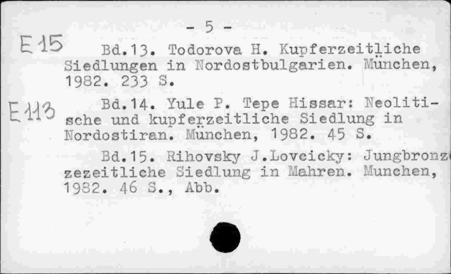 ﻿- 5 -
ЕІ5 Bd.13. Todorova H. Kupferzeitliche Siedlungen in Nordostbulgarien. München, 1982. 233 S.
Г	Bd.14. Yule P. Tepe Hissar: Neoliti-
sche und kupferzeitliche Siedlung in Nordostiran. München, 1982. 45 S.
Bd.15. Rihovsky J.Lovcicky: Jungbron zezeitliche Siedlung in Mahren. München, 1982. 46 S., Abb.